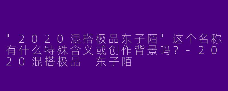 "2020混搭极品东子陌"这个名称有什么特殊含义或创作背景吗？