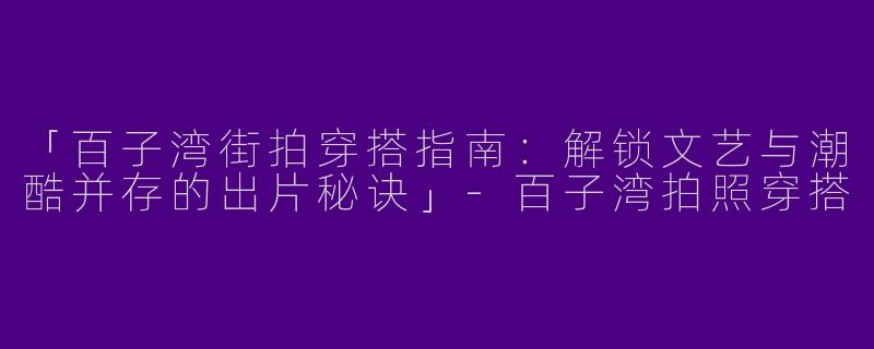 「百子湾街拍穿搭指南：解锁文艺与潮酷并存的出片秘诀」-百子湾拍照穿搭