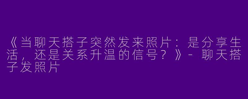 《当聊天搭子突然发来照片：是分享生活，还是关系升温的信号？》-聊天搭子发照片
