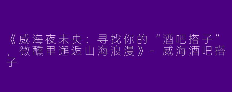 《威海夜未央：寻找你的“酒吧搭子”，微醺里邂逅山海浪漫》-威海酒吧搭子