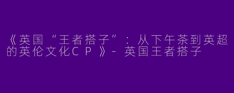 《英国“王者搭子”：从下午茶到英超的英伦文化CP》-英国王者搭子