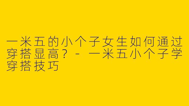 一米五的小个子女生如何通过穿搭显高？-一米五小个子学穿搭技巧