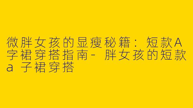微胖女孩的显瘦秘籍：短款A字裙穿搭指南-胖女孩的短款a子裙穿搭
