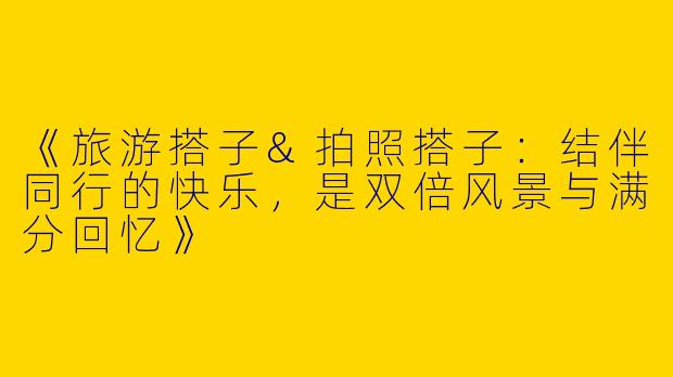 《旅游搭子&拍照搭子：结伴同行的快乐，是双倍风景与满分回忆》