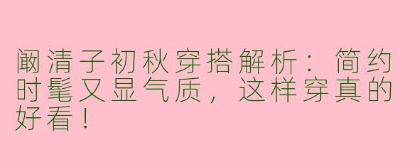 阚清子初秋穿搭解析：简约时髦又显气质，这样穿真的好看！
