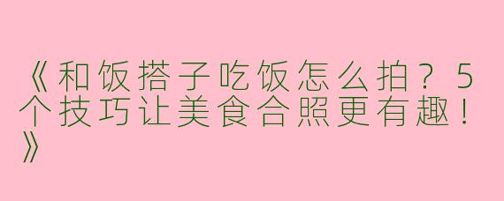《和饭搭子吃饭怎么拍？5个技巧让美食合照更有趣！》