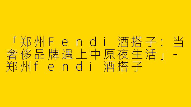 「郑州Fendi酒搭子：当奢侈品牌遇上中原夜生活」-郑州fendi酒搭子