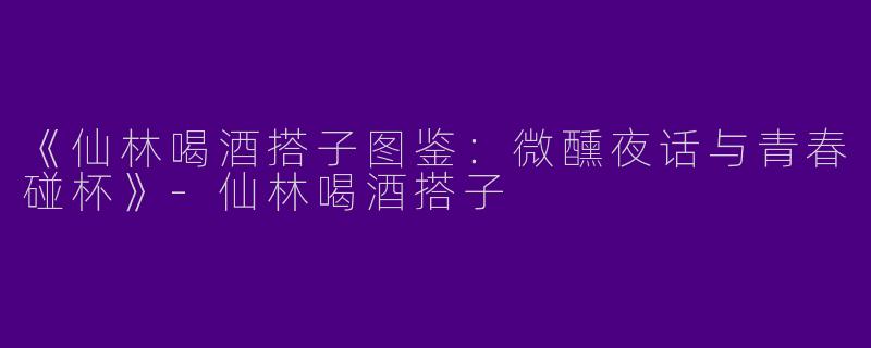 《仙林喝酒搭子图鉴：微醺夜话与青春碰杯》-仙林喝酒搭子