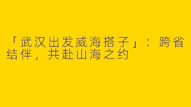 「武汉出发威海搭子」：跨省结伴，共赴山海之约