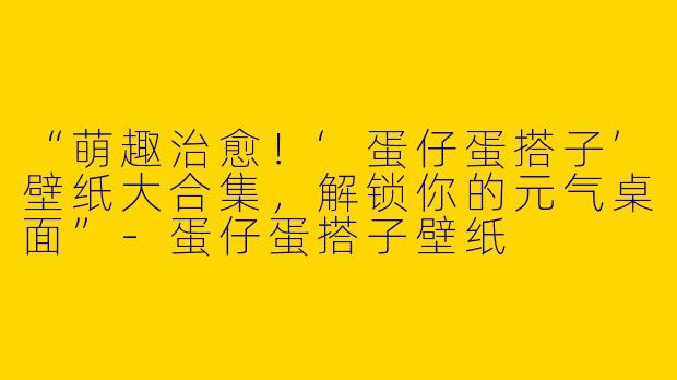 “萌趣治愈！‘蛋仔蛋搭子’壁纸大合集，解锁你的元气桌面”-蛋仔蛋搭子壁纸