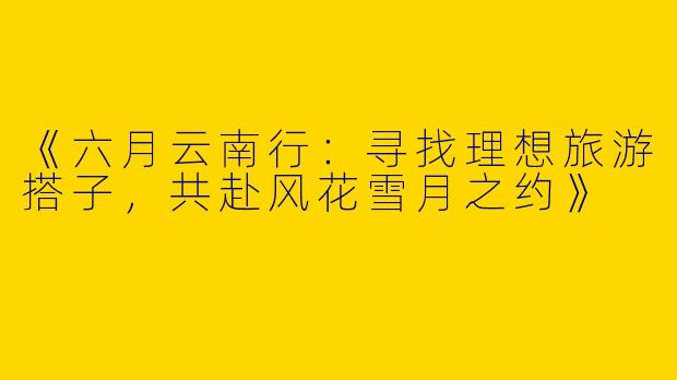 《六月云南行：寻找理想旅游搭子，共赴风花雪月之约》