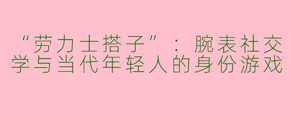 “劳力士搭子”：腕表社交学与当代年轻人的身份游戏
