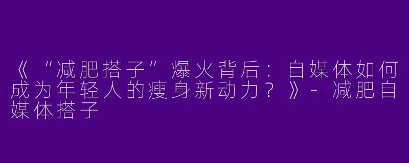 《“减肥搭子”爆火背后：自媒体如何成为年轻人的瘦身新动力？》-减肥自媒体搭子