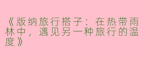 《版纳旅行搭子：在热带雨林中，遇见另一种旅行的温度》