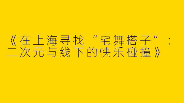 《在上海寻找“宅舞搭子”：二次元与线下的快乐碰撞》