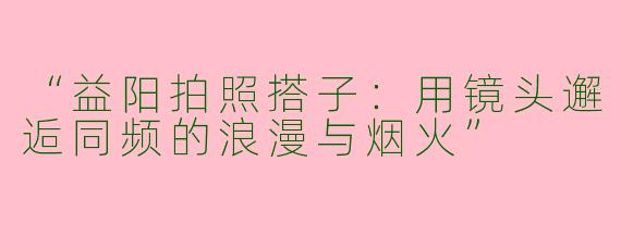 “益阳拍照搭子：用镜头邂逅同频的浪漫与烟火”