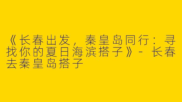 《长春出发，秦皇岛同行：寻找你的夏日海滨搭子》-长春去秦皇岛搭子