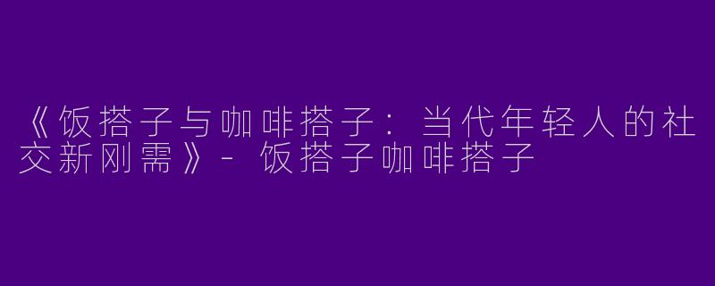 《饭搭子与咖啡搭子：当代年轻人的社交新刚需》-饭搭子咖啡搭子