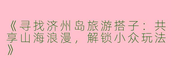 《寻找济州岛旅游搭子：共享山海浪漫，解锁小众玩法》