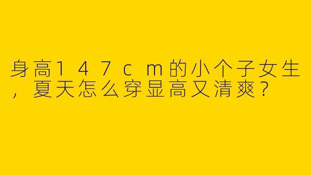 身高147cm的小个子女生，夏天怎么穿显高又清爽？