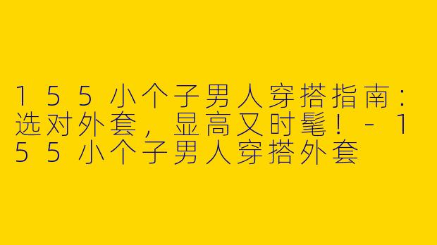 155小个子男人穿搭指南：选对外套，显高又时髦！-155小个子男人穿搭外套