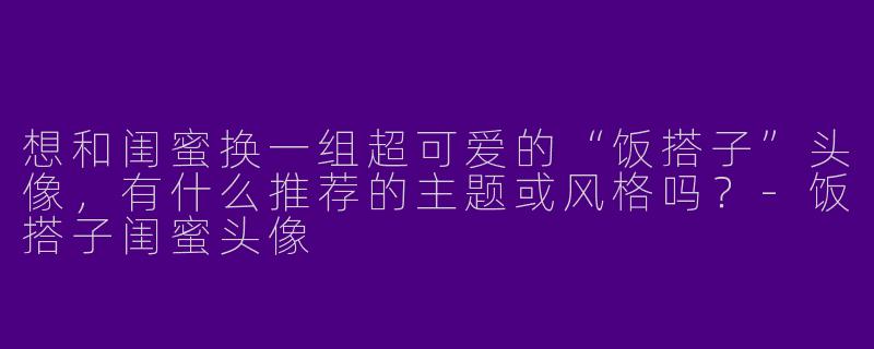 想和闺蜜换一组超可爱的“饭搭子”头像，有什么推荐的主题或风格吗？