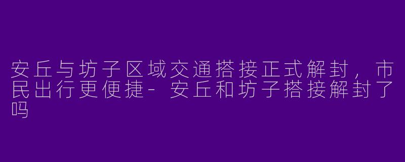 安丘与坊子区域交通搭接正式解封，市民出行更便捷-安丘和坊子搭接解封了吗