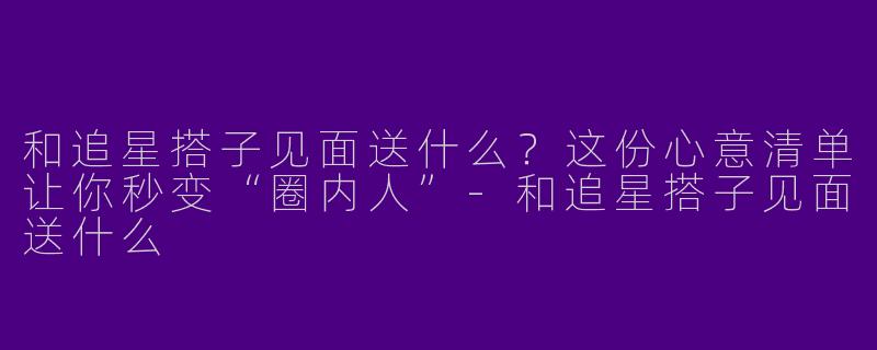 和追星搭子见面送什么？这份心意清单让你秒变“圈内人”