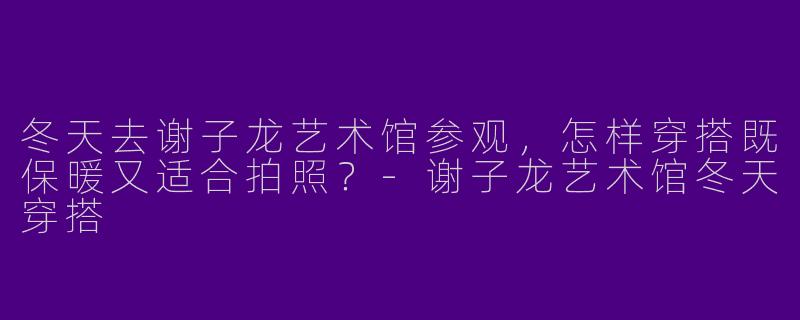 冬天去谢子龙艺术馆参观，怎样穿搭既保暖又适合拍照？