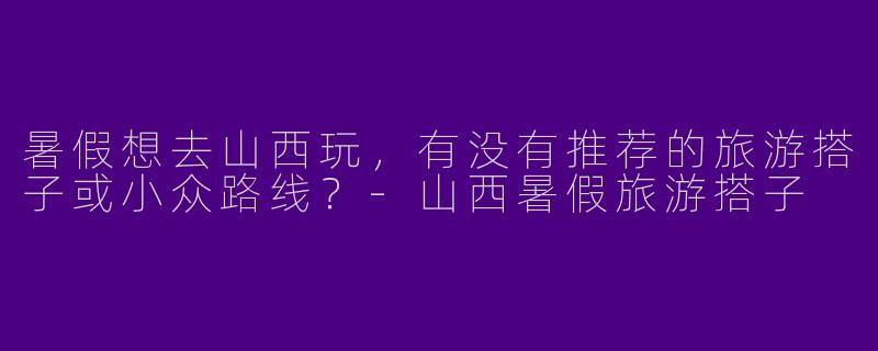 暑假想去山西玩，有没有推荐的旅游搭子或小众路线？