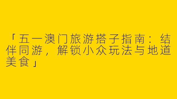 「五一澳门旅游搭子指南：结伴同游，解锁小众玩法与地道美食」