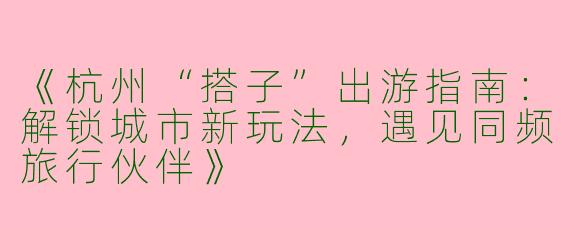 《杭州“搭子”出游指南：解锁城市新玩法，遇见同频旅行伙伴》