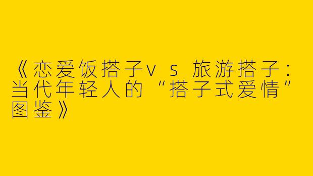 《恋爱饭搭子vs旅游搭子：当代年轻人的“搭子式爱情”图鉴》