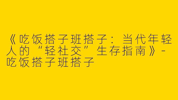《吃饭搭子班搭子：当代年轻人的“轻社交”生存指南》-吃饭搭子班搭子