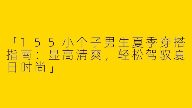 「155小个子男生夏季穿搭指南：显高清爽，轻松驾驭夏日时尚」