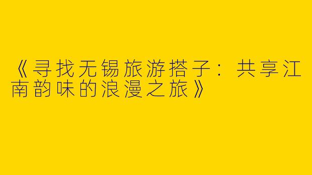 《寻找无锡旅游搭子：共享江南韵味的浪漫之旅》