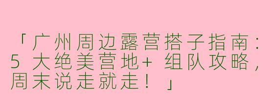 「广州周边露营搭子指南：5大绝美营地+组队攻略，周末说走就走！」
