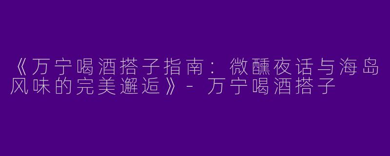 《万宁喝酒搭子指南：微醺夜话与海岛风味的完美邂逅》-万宁喝酒搭子