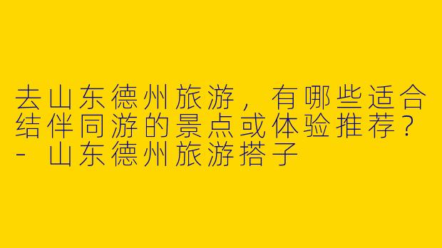 去山东德州旅游，有哪些适合结伴同游的景点或体验推荐？-山东德州旅游搭子