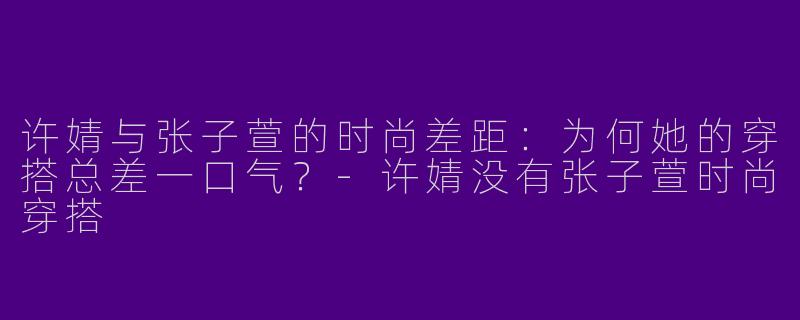 许婧与张子萱的时尚差距：为何她的穿搭总差一口气？-许婧没有张子萱时尚穿搭