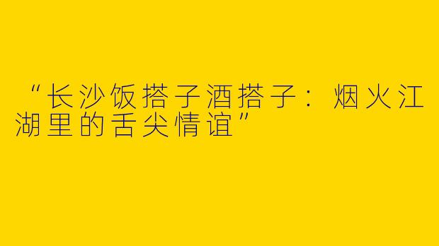 “长沙饭搭子酒搭子：烟火江湖里的舌尖情谊”