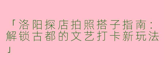 「洛阳探店拍照搭子指南:解锁古都的文艺打卡新玩法」