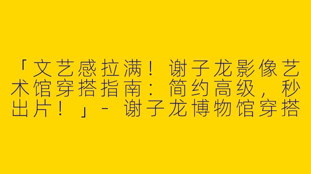 「文艺感拉满！谢子龙影像艺术馆穿搭指南：简约高级，秒出片！」-谢子龙博物馆穿搭