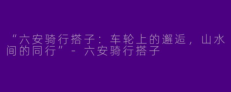 “六安骑行搭子：车轮上的邂逅，山水间的同行”-六安骑行搭子