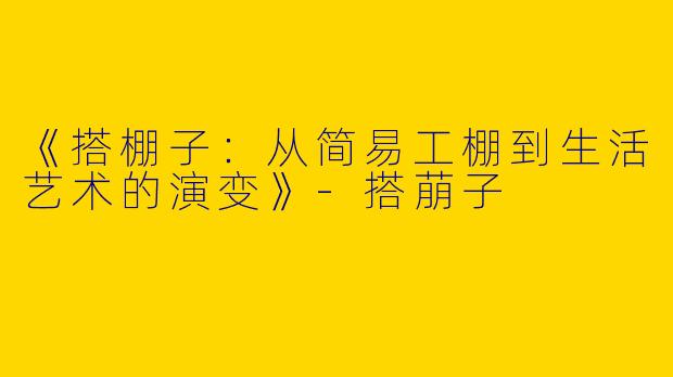 《搭棚子：从简易工棚到生活艺术的演变》-搭萠子