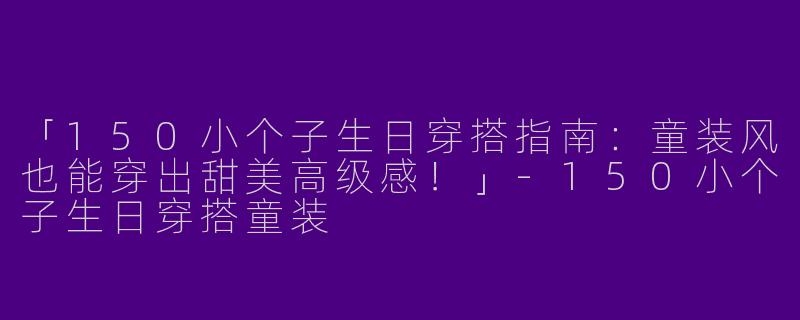 「150小个子生日穿搭指南：童装风也能穿出甜美高级感！」-150小个子生日穿搭童装