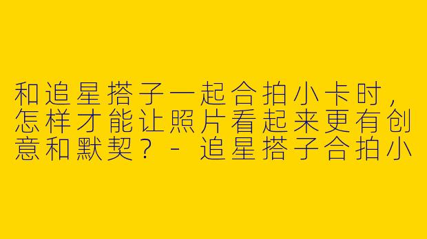 和追星搭子一起合拍小卡时，怎样才能让照片看起来更有创意和默契？