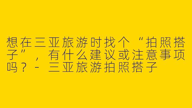 想在三亚旅游时找个“拍照搭子”，有什么建议或注意事项吗？-三亚旅游拍照搭子