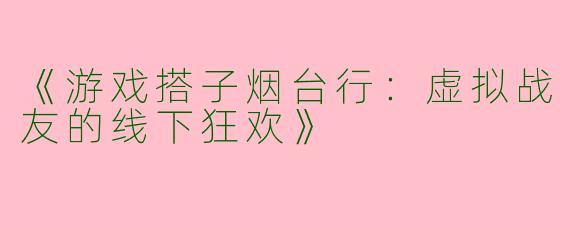 《游戏搭子烟台行：虚拟战友的线下狂欢》