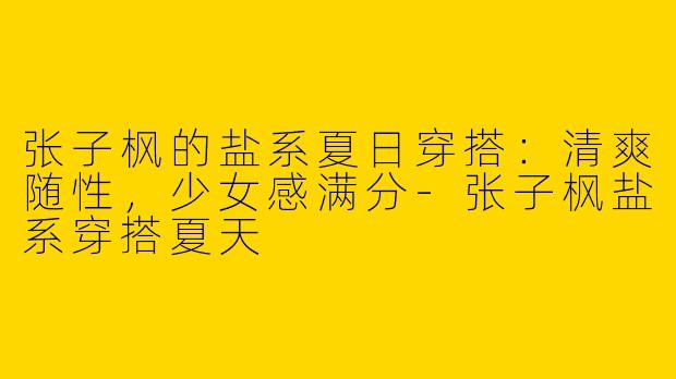 张子枫的盐系夏日穿搭：清爽随性，少女感满分